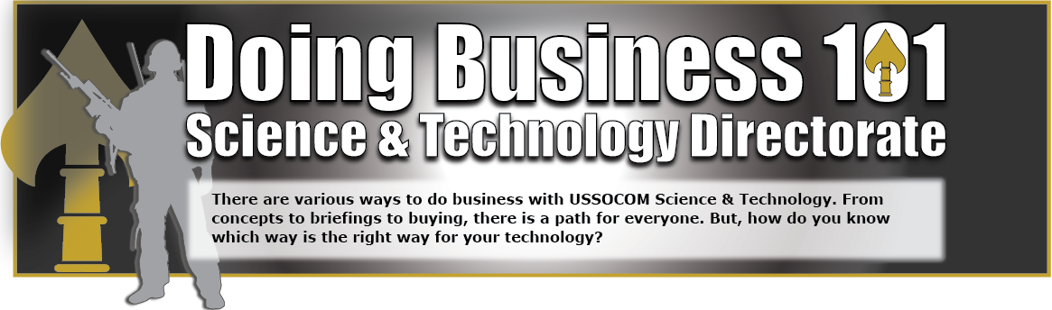 Doing Business 101. There are various ways to do business with USSOCOM Science & Technology.  From concepts to briefings to buying, there is a path for everyone.  But, how do you know which way is the right way for your technology?
